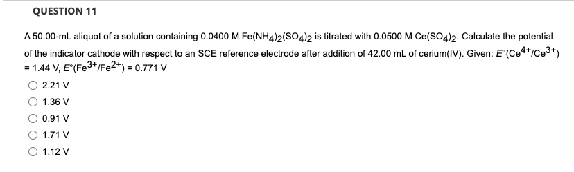 QUESTION 11
A 50.00-mL aliquot of a solution containing 0.0400 M Fe(NH4)2(SO4)2 is titrated with 0.0500 M Ce(SO4)2. Calculate the potential
of the indicator cathode with respect to an SCE reference electrode after addition of 42.00 mL of cerium(IV). Given: E'(Ce4*/Ce3+)
= 1.44 V, E"(Fe3*/Fe2*) = 0.771 V
O 2.21 V
1.36 V
0.91 V
1.71 V
O 1.12 V
