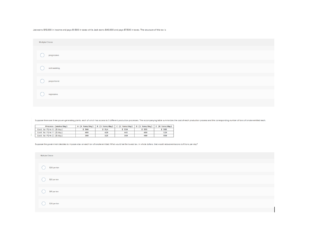 Joe earns $15,000 in inceme and pays $1.500 in taxes while Jack earns 540.000 and pays S7.500 in taxes. The structure of this tax is
Mutiple Choice
progressve
rent seeking
proportional
regressive
Suppose there are three power-generating plants, each of which has access to 5 different production processes. The eccompanying teble summerizes the cost of eech production process and the comesponding number of tons of smoke emimed each.
Precess (snoke/day)
Cost to Firn X ($/day)
A (4 tons/day)
$ see
(3 tons/day)
$ 514
D (1 tons/day) E (0 tons/day)
E 555
C (2 tons//day
$ 530
S 585
Cost to Firn Y (S/day)
400
420
445
480
520
Cost to Firm Z (5/day)
see
325
368
400
550
Suppose the government decides to impose a tex on eech ton gf smoke emitted, Whet would be the lowest tex, in whole dollers, thet would reduce emissions to 6 tons per dey?
Muti ple Choce
$26 per ton
$21 per ton
$41 per ton
$36 per ton
O o o O
