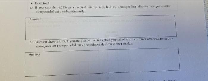 - Exercise 2:
a If you consider 6.25% as a nominal interest rate, find the corresponding effective rate per quarter
compounded daily and continuously.
Answer
b- Based on these results, if you are a banker, which option you will offer to a customer who wish to set up a
saving account (compounded daily or continuously interest rate). Explain
Answer
