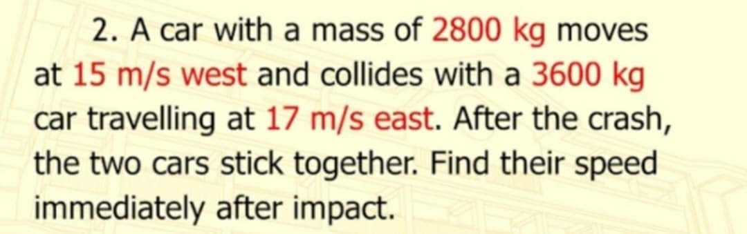 2. A car with a mass of 2800 kg moves
at 15 m/s west and collides with a 3600 kg
car travelling at 17 m/s east. After the crash,
the two cars stick together. Find their speed
immediately after impact.
