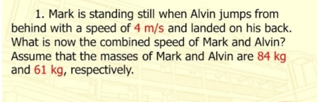 1. Mark is standing still when Alvin jumps from
behind with a speed of 4 m/s and landed on his back.
What is now the combined speed of Mark and Alvin?
Assume that the masses of Mark and Alvin are 84 kg
and 61 kg, respectively.
