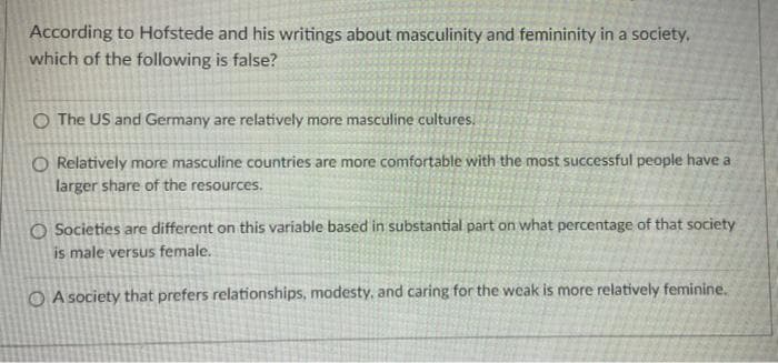 According to Hofstede and his writings about masculinity and femininity in a society,
which of the following is false?
O The US and Germany are relatively more masculine cultures.
O Relatively more masculine countries are more comfortable with the most successful people have a
larger share of the resources.
O Societies are different on this variable based in substantial part on what percentage of that society
is male versus female.
O A society that prefers relationships, modesty, and caring for the weak is more relatively feminine.
