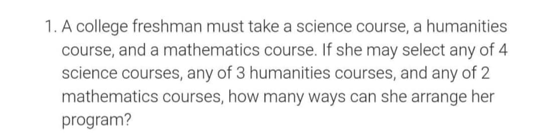 1. A college freshman must take a science course, a humanities
course, and a mathematics course. If she may select any of 4
science courses, any of 3 humanities courses, and any of 2
mathematics courses, how many ways can she arrange her
program?

