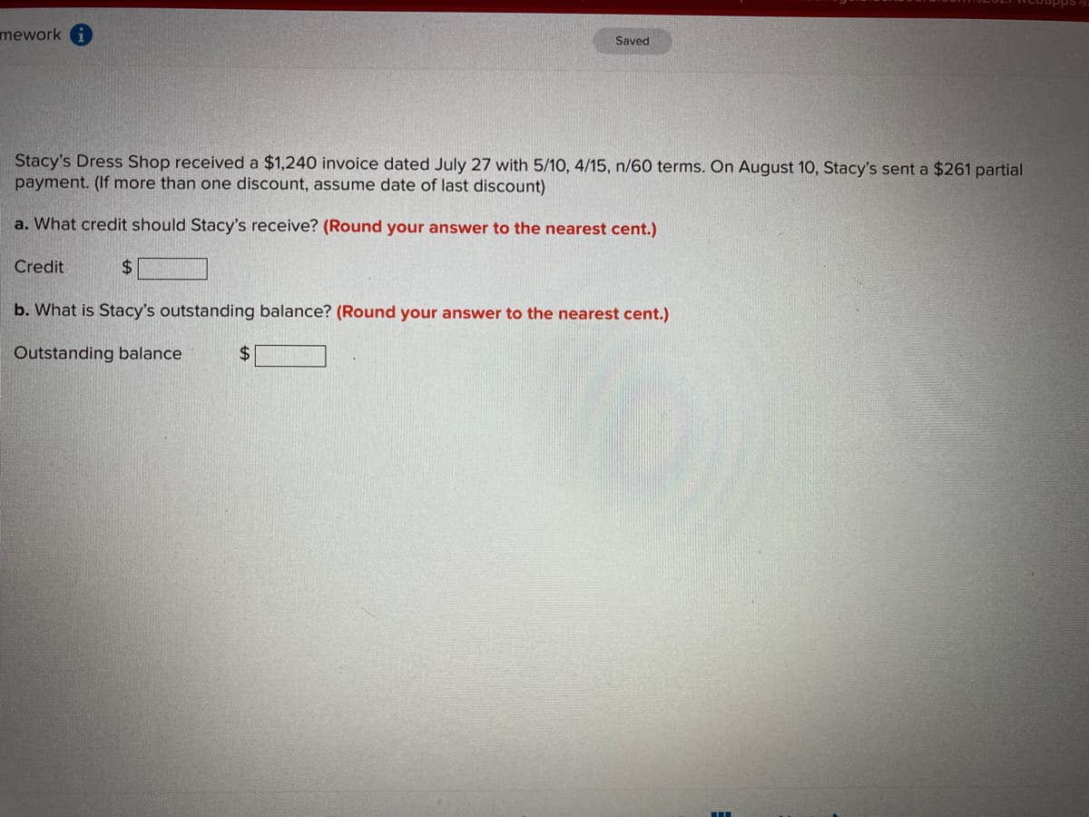 mework
Saved
Stacy's Dress Shop received a $1,240 invoice dated July 27 with 5/10, 4/15, n/60 terms. On August 10, Stacy's sent a $261 partial
payment. (If more than one discount, assume date of last discount)
a. What credit should Stacy's receive? (Round your answer to the nearest cent.)
Credit
%$4
b. What is Stacy's outstanding balance? (Round your answer to the nearest cent.)
Outstanding balance
24

