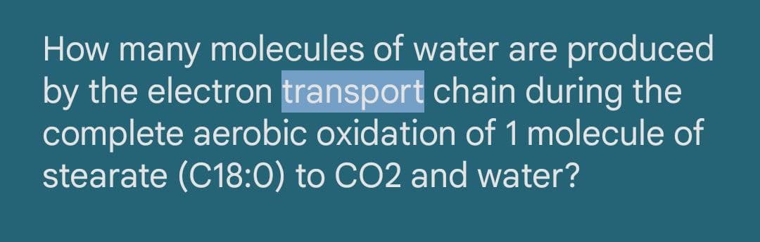 How many molecules of water are produced
by the electron transport chain during the
complete aerobic oxidation of 1 molecule of
stearate (C18:0) to CO2 and water?
