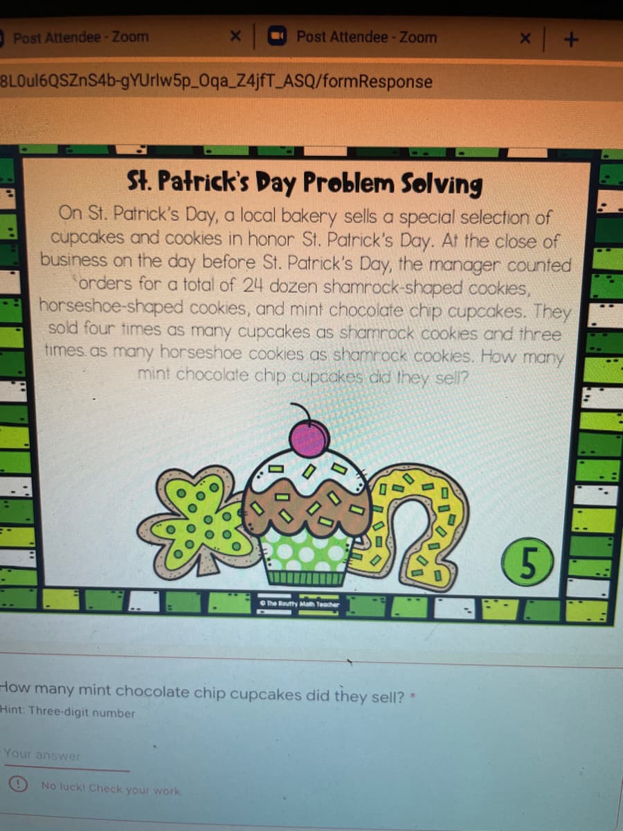 Post Attendee- Zoom
Post Attendee-Zoom
8LOU16QSZNS46-gYUrlw5p_0qa_Z4jfT ASQ/formResponse
St. Patrick's Day Problem Solving
On St. Patrick's Day, a local bakery sells a special selection of
cupcakes and cookies in honor St. Patrick's Day. At the close of
business on the day before St. Patrick's Day, the manager counted
orders for a total of 24 dozen shamrock-shaped cookies,
horseshoe-shaped cookies, and mint chocolate chip cupcakes. They
sold four times as many cupcakes as shamrock cookies and three
times.as many horseshoe cookies as shamrock cookies. How many
mint chocolate chip cupcakes did they sell?
The Routty Malth Teacher
How many mint chocolate chip cupcakes did they sell? *
Hint: Three-digit number
Your answer
No luck! Check your work
