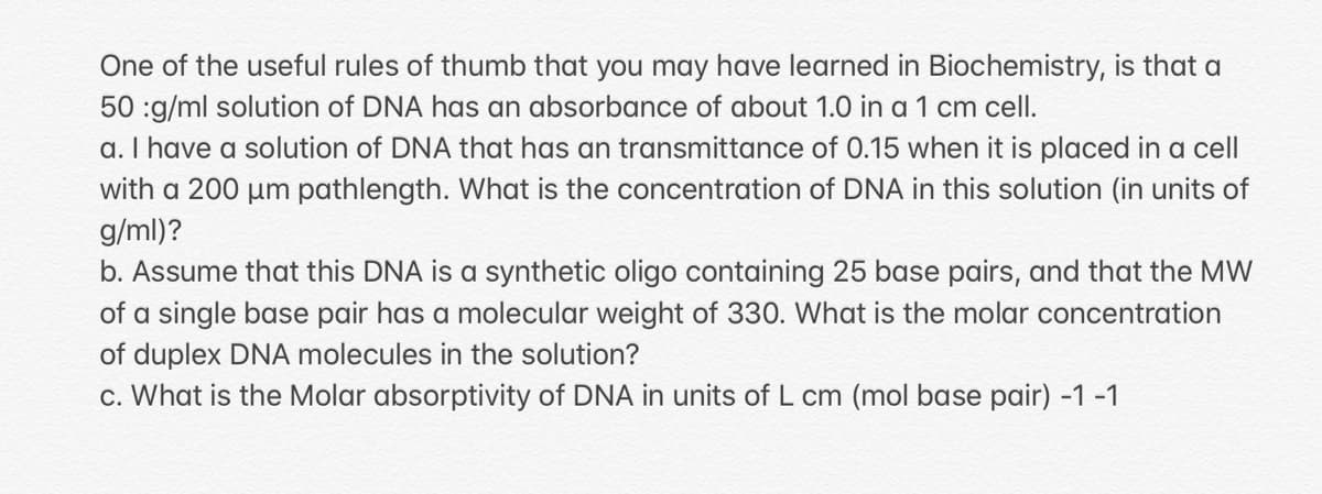 One of the useful rules of thumb that you may have learned in Biochemistry, is that a
50 :g/ml solution of DNA has an absorbance of about 1.0 in a 1 cm cell.
a. I have a solution of DNA that has an transmittance of 0.15 when it is placed in a cell
with a 200 µum pathlength. What is the concentration of DNA in this solution (in units of
g/ml)?
b. Assume that this DNA is a synthetic oligo containing 25 base pairs, and that the MW
of a single base pair has a molecular weight of 330. What is the molar concentration
of duplex DNA molecules in the solution?
c. What is the Molar absorptivity of DNA in units of L cm (mol base pair) -1 -1
