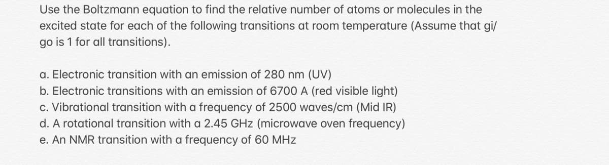 Use the Boltzmann equation to find the relative number of atoms or molecules in the
excited state for each of the following transitions at room temperature (Assume that gi/
go is 1 for all transitions).
a. Electronic transition with an emission of 280 nm (UV)
b. Electronic transitions with an emission of 6700 A (red visible light)
c. Vibrational transition with a frequency of 2500 waves/cm (Mid IR)
d. A rotational transition with a 2.45 GHz (microwave oven frequency)
e. An NMR transition with a frequency of 60 MHz
