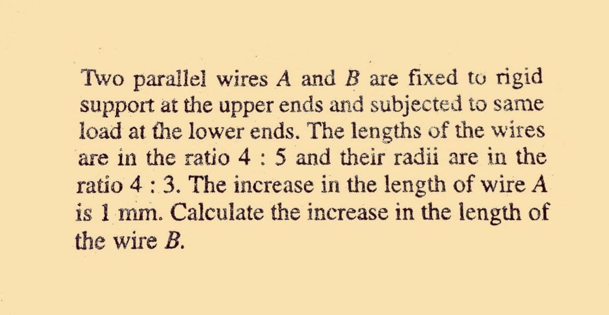 Two parallel wires A and B are fixed to rigid
support at the upper ends and subjected to same
load at the lower ends. The lengths of the wires
are in the ratio 4 : 5 and their radii are in the
ratio 4 : 3. The increase in the length of wire A
is 1 mm. Calculate the increase in the length of
the wire B.
