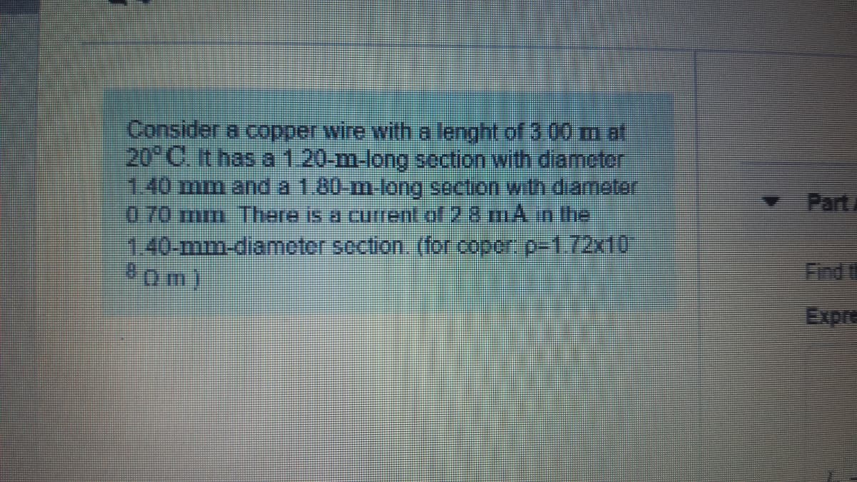 Consider a copper wire with a lenght of 3 00 m at
20 C. It has a1.20-m-long section with diametor
1.40 mm and a1.80-m long secion with diameter
070 mm There is a current of 2 8 mAn the
1.40-mm-diameter section (for copor p-1.72x10
Pom)
Part
Find t
Expre
