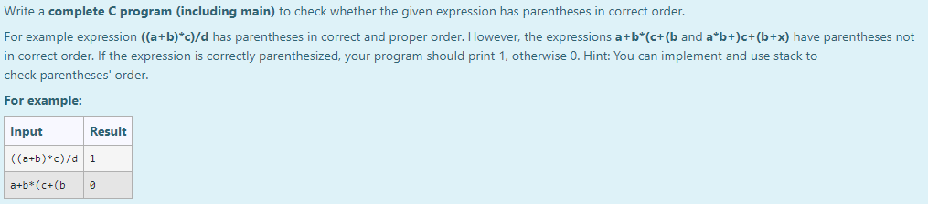 Write a complete C program (including main) to check whether the given expression has parentheses in correct order.
For example expression ((a+b)*c)/d has parentheses in correct and proper order. However, the expressions a+b*(c+(b and a*b+)c+(b+x) have parentheses not
in correct order. If the expression is correctly parenthesized, your program should print 1, otherwise 0. Hint: You can implement and use stack to
check parentheses' order.
For example:
Input
Result
((a+b)*c)/d 1
a+b* (c+(b
