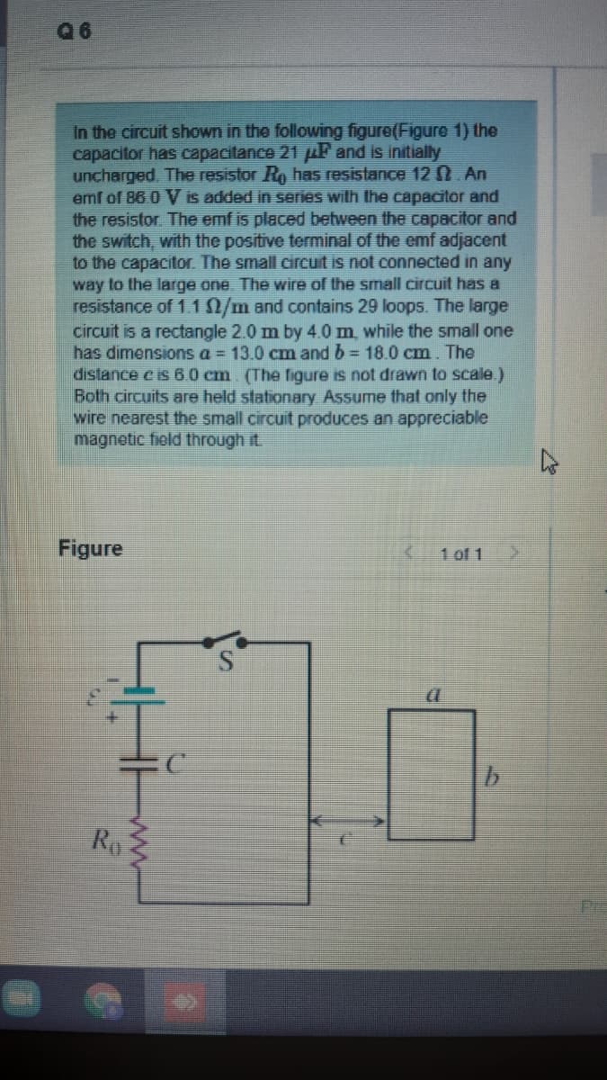 96
In the circuit shown in the following figure(Figure 1) the
capacitor has capacitance 21 uF and is initially
uncharged. The resistor Ro has resistance 120 An
emf of 86 0 V is added in series wilth Ihe capacitor and
the resistor. The emf is placed between the capacitor and
the switch, with the positive terminal of the emf adjacent
to the capacitor. The small circuit is not connected in any
way to the large one The wire of the small circuit has a
resistance of 1.10/m and contains 29 loops. The large
circuit is a rectangle 2.0 m by 4.0m, while the small one
has dimensions a = 13.0 cm and b= 18.0 cm. The
distance c is 60 cm (The figure is not drawn to scale)
Both circuits are held stationary Assume that only the
wire nearest the small circuit produces an appreciable
magnetic fiold through it.
Figure
1 of 1
Ro
ww
