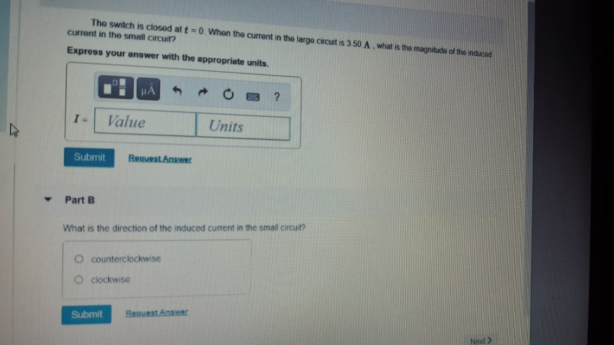 The switch is closed at t = 0. When the current in the large circuit is 3.50 A, what is the magnitude of the induced
current in the small circuit?
Express your answer with the appropriate units.
HA
Value
Units
Submit
Request Answer
Part B
What is the direction of the induced current in the small circuit?
O counterclockwise
O dlockwise
Submit
Request Answer
Next>
