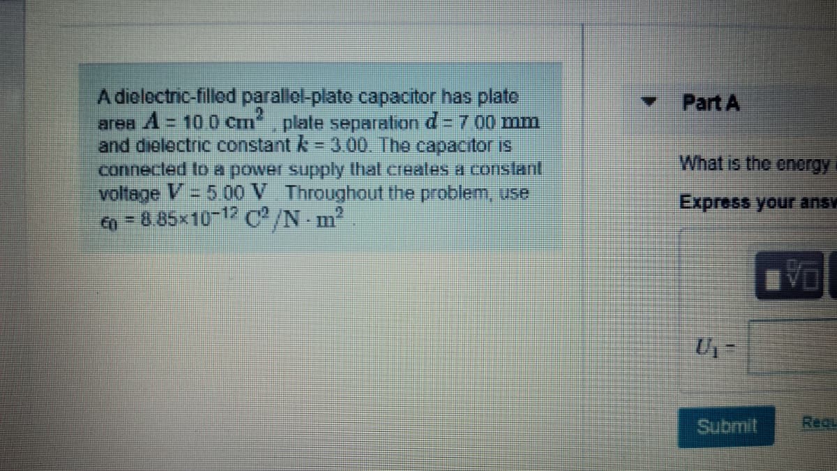 A dielectric-filled parallel-plato capacitor has plate
area A= 10 0 cm, plate separation d- 700 mm
and dielectric constant k = 3.00. The capacitor is
connected to a power supply that creales a constant
voltage V= 5 0o V Throughout the problem, use
a -8.85x10-1 C/N m
Part A
What is the energy
Express your ansv
DA
Submit
Requ
