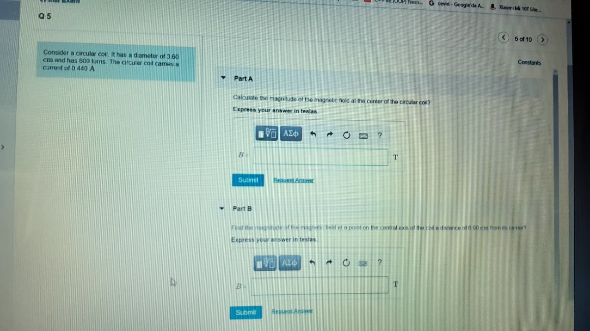Nesn..
G ceviri - Google'da A. Xiaomi Mi 10T Lite.
Q5
(< 5 of 10 (>
Consider a circular coil, It has a diametor of 3.60
cm and has 600 turns. The circular coil carries a
current of 0 440 A
Constants
Part A
Calculate the magnitude of the magnetic field at the center of the circular coil?
Express youir answer in teslas
?
Submit
Reguest Answer
Part B
Find the magnitude of the magnetic field at a point on the central axis of the coil a distance of 6 90 cm from its center?
Express your answer in teslas.
Submit
Request Aeswr
