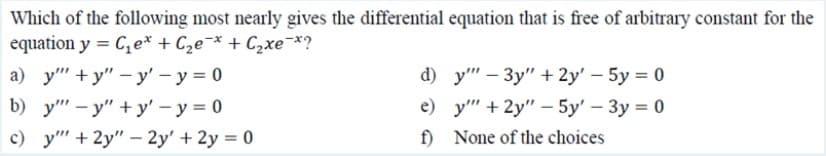 Which of the following most nearly gives the differential equation that is free of arbitrary constant for the
equation y = C,e* + C2e¯* + C2xe-*?
а) у" + у" —у' — у%3D0
d) y" — Зу" + 2y' - 5у %3D 0
b) y" - y" + y' – y = 0
e) у" + 2у" — 5у' — Зу %3D 0
c) y" + 2y" –- 2y' + 2y = 0
f)
None of the choices
