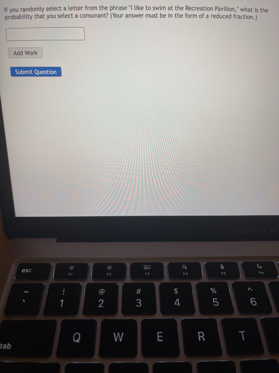 If vou randomly select a letter from the phrase "I like to swim at the Recreation Pavilion," what is the
probability that you select a consonant? (Your answer must be in the form of a reduced fraction.).
Add Work
Submit Question
80
esc
F3
F4
F5
F6
F1
F2
@
#
2$
%
2
3
4
Q
W
R
tab
< cO
