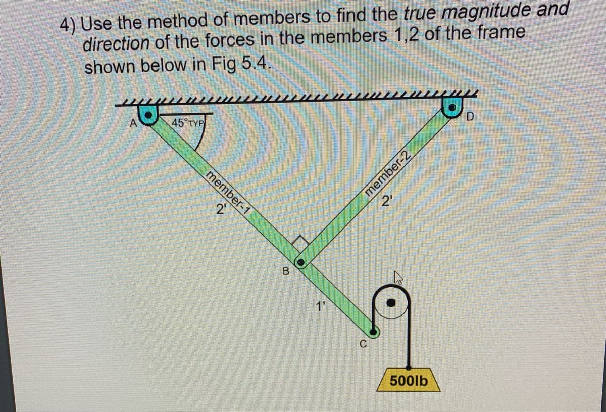 4) Use the method of members to find the true magnitude and
direction of the forces in the members 1,2 of the frame
shown below in Fig 5.4.
D
A
45°TYP
member-1
B.
1'
500lb
member-2
