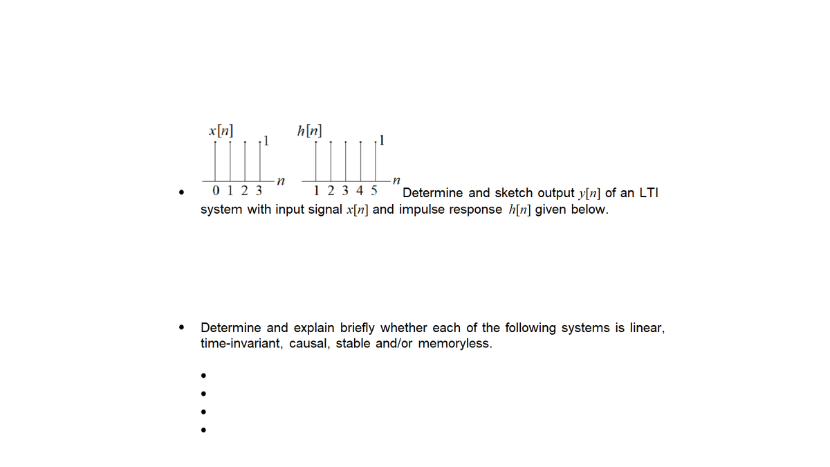 x[n]
h[n]
0 1 2 3
1 2 3 4 5
Determine and sketch output y[n] of an LTI
system with input signal x[n] and impulse response h[n] given below.
Determine and explain briefly whether each of the following systems is linear,
time-invariant, causal, stable and/or memoryless.
