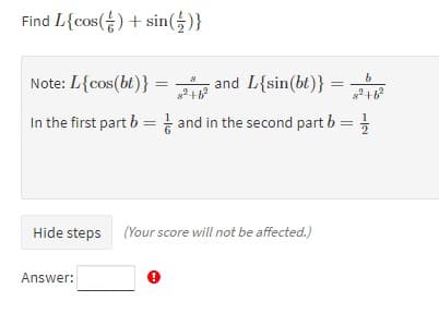 Find L{cos() + sin(5)}
Note: L{cos(bt)}
P and L{sin(bt)}
In the first part b = and in the second part b = ;
Hide steps
(Your score will not be affected.)
Answer:
