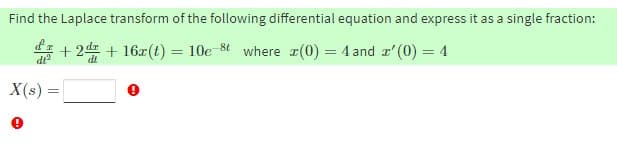 Find the Laplace transform of the following differential equation and express it as a single fraction:
* + 24 + 16x(t) = 10e 8t where r(0) = 4 and r'(0) = 4
X(s) =
