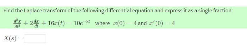Find the Laplace transform of the following differential equation and express it as a single fraction:
I + 2d + 16x(t) = 10e-8t where r(0) = 4 and r'(0) = 4
dt?
X(s)
