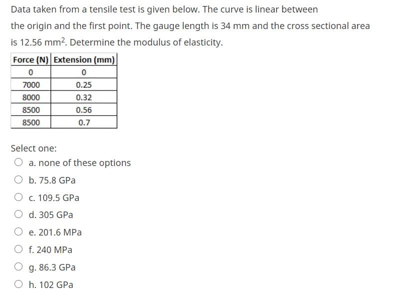 Data taken from a tensile test is given below. The curve is linear between
the origin and the first point. The gauge length is 34 mm and the cross sectional area
is 12.56 mm2. Determine the modulus of elasticity.
Force (N) Extension (mm)
7000
0.25
8000
0.32
8500
0.56
8500
0.7
Select one:
O a. none of these options
O b. 75.8 GPa
O c. 109.5 GPa
O d. 305 GPa
O e. 201.6 MPa
O f. 240 MPa
O g. 86.3 GPa
O h. 102 GPa
