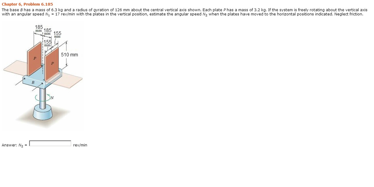 Chapter 6, Problem 6.185
The base B has a mass of 6.3 kg and a radius of gyration of 126 mm about the central vertical axis shown, Each plate P has a mass of 3.2 kg. If the system is freely rotating about the vertical axis
with an angular speed N, = 17 rev/min with the plates in the vertical position, estimate the angular speed N, when the plates have moved to the horizontal positions indicated. Neglect friction.
185
mm 185
mm 155
mm
155
mm
510 mm
Answer: N2 =
rev/min
