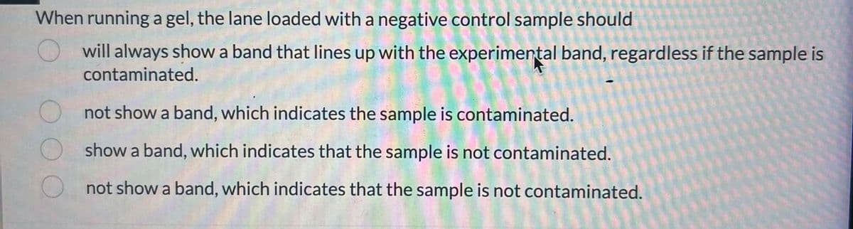 When running a gel, the lane loaded with a negative control sample should
will always show a band that lines up with the experimental band, regardless if the sample is
contaminated.
not show a band, which indicates the sample is contaminated.
show a band, which indicates that the sample is not contaminated.
not show a band, which indicates that the sample is not contaminated.