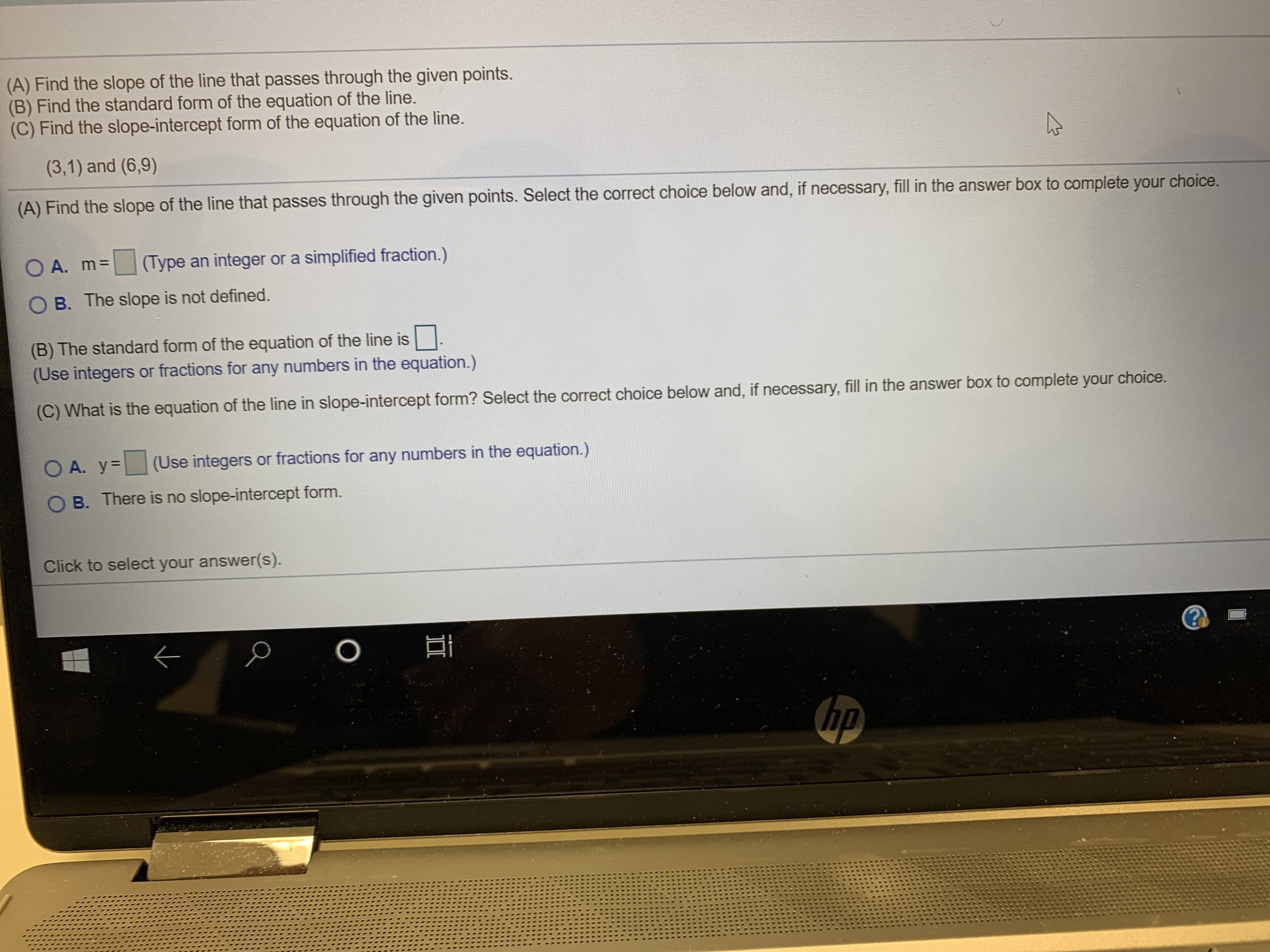 (A) Find the slope of the line that passes through the given points.
(B) Find the standard form of the equation of the line.
(C) Find the slope-intercept form of the equation of the line.
(3,1) and (6,9)
(A) Find the slope of the line that passes through the given points. Select the correct choice below and, if necessary, fill in the answer box to complete your
choice.
(Type an integer or a simplified fraction.)
O A. m=
B. The slope is not defined.
(B) The standard form of the equation of the line is
(Use integers or fractions for any numbers in the equation.)
(C) What is the equation of the line in slope-intercept form? Select the correct choice below and, if necessary, fill in the answer box to complete your choice.
(Use integers or fractions for any numbers in the equation.)
O A. y
O B. There is no slope-intercept form.
Click to select your answer(s).
O
hp
