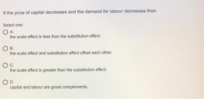 If the price of capital decreases and the demand for labour decreases then
Select one:
OA.
the scale effect is less than the substitution effect.
OB.
the scale effect and substitution effect offset each other.
Oc.
the scale effect is greater than the substitution effect.
OD.
capital and labour are gross complements.
