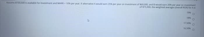 Assume $100,000 is avalable for investment and MARR 10% per year. if alternative A would earn 25% per year on investment of $60.000, and 8 would narn 20% per year on investment
of $75,000, the weighted averages (overall ROR) for As
196
18%
17.50%
16.50%
