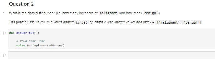 Question 2
What is the class distribution? (i.e. how many instances of malignant and how many benign ?)
This function should return a Series named target of length 2 with integer values and index = ['malignant', 'benign']
]: def answer_two():
]:
# YOUR CODE HERE
raise Not ImplementedError()