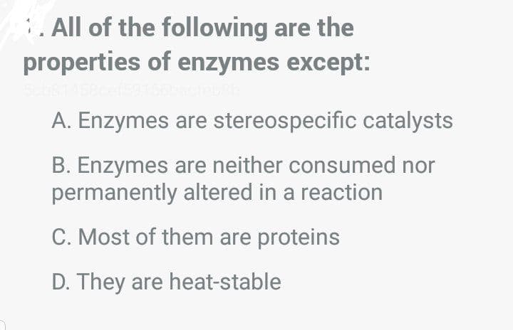 . All of the following are the
properties of enzymes except:
A. Enzymes are stereospecific catalysts
B. Enzymes are neither consumed nor
permanently altered in a reaction
C. Most of them are proteins
D. They are heat-stable

