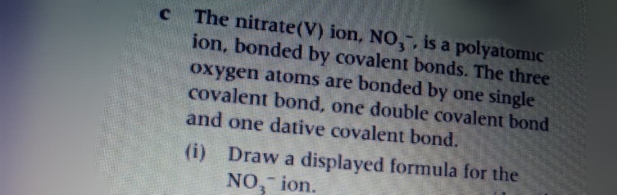 The nitrate(V) ion, NO,, is a polyatomic
ion, bonded by covalent bonds. The three
oxygen atoms are bonded by one single
covalent bond, one double covalent bond
and one dative covalent bond.
(i) Draw a displayed formula for the
NO, ion.
