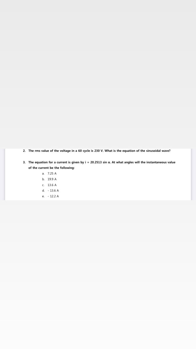 2. The rms value of the voltage in a 60 cycle is 230 V. What is the equation of the sinusoidal wave?
3. The equation for a current is given by i = 20.2513 sin a. At what angles will the instantaneous value
of the current be the following:
a. 7.25 A
b. 19.9 A
C.
13.6 A
d.
- 13.6 A
e. - 12.2 A
