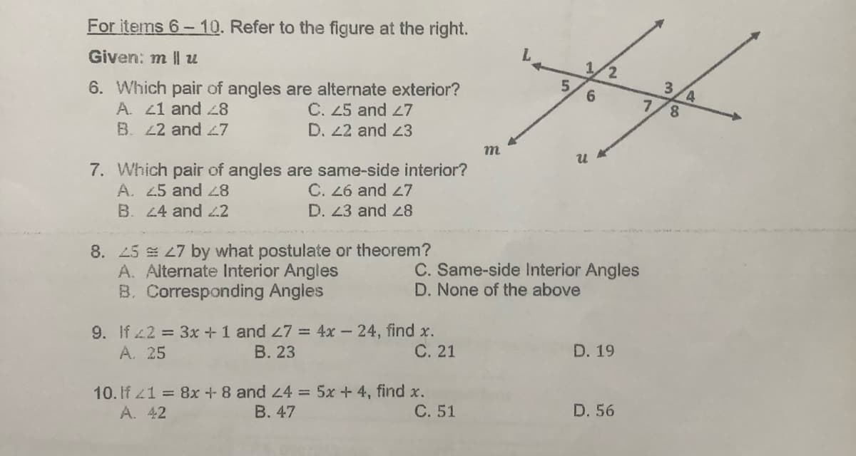 For items 6-10. Refer to the figure at the right.
Given: m ll u
6. Which pair of angles are alternate exterior?
A. 41 and 28
C. 25 and 27
B. 42 and 47
D. 22 and 23
m
7. Which pair of angles are same-side interior?
A. 25 and 28
C. 26 and 27
B. 24 and 22
D. 23 and 28
8. 25 27 by what postulate or theorem?
A. Alternate Interior Angles
B. Corresponding Angles
9. If 2 = 3x + 1 and 47 = 4x 24, find x.
A. 25
B. 23
C. 21
10. If 21 = 8x + 8 and 24 = 5x + 4, find x.
A. 42
B. 47
C. 51
5
6
2
U
C. Same-side Interior Angles
D. None of the above
D. 19
D. 56
7
3
8
4