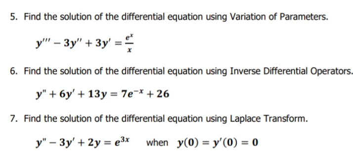 5. Find the solution of the differential equation using Variation of Parameters.
у" - Зу" + Зу'%3D
6. Find the solution of the differential equation using Inverse Differential Operators.
y" + 6y' + 13y = 7e¬* + 26
7. Find the solution of the differential equation using Laplace Transform.
y" – 3y' + 2y = e3x
when y(0) = y'(0) = 0
%3D

