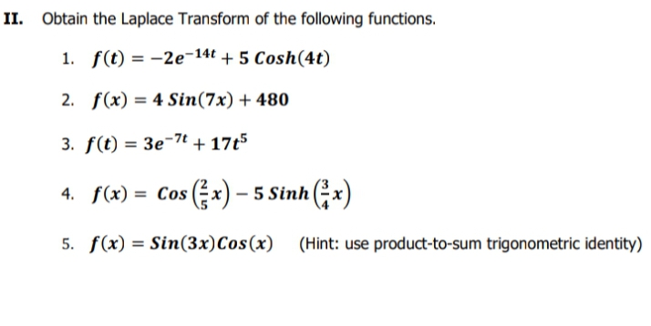 II. Obtain the Laplace Transform of the following functions.
1. f(t) = -2e-14t + 5 Cosh(4t)
2. f(x) = 4 Sin(7x) + 480
%3D
3. f(t) = 3e¬7t + 17t5
4. f(x) = Cos (Ex) – 5 Sinh x)
5. f(x) = Sin(3x)Cos(x) (Hint: use product-to-sum trigonometric identity)
