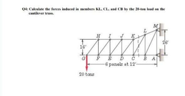 04: Calculate the forces induced in members KL, CL. and CB by the 20-ton load on the
cantilever truss.
HI K
26
16
FED č'B A
-6 panels at 12-
20 tons

