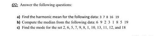 02: Answer the following questions:
a) Find the harmonic mean for the following data: 3 7 8 16 19
b) Compute the median from the following data: 6 9 2 3 1 8 5 19
c) Find the mode for the set 2, 6, 5, 7, 9, 8, 1, 10, 13, 11, 12, and 18
