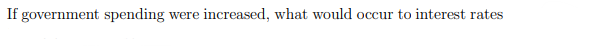 If government spending
were increased, what would occur to interest rates
