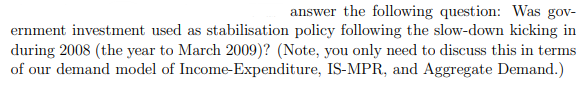 answer the following question: Was gov-
ernment investment used as stabilisation policy following the slow-down kicking in
during 2008 (the year to March 2009)? (Note, you only need to discuss this in terms
of our demand model of Income-Expenditure, IS-MPR, and Aggregate Demand.)
