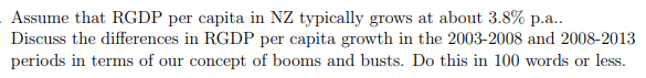 Assume that RGDP per capita in NZ typically grows at about 3.8% p.a..
Discuss the differences in RGDP per capita growth in the 2003-2008 and 2008-2013
periods in terms of our concept of booms and busts. Do this in 100 words or less.
