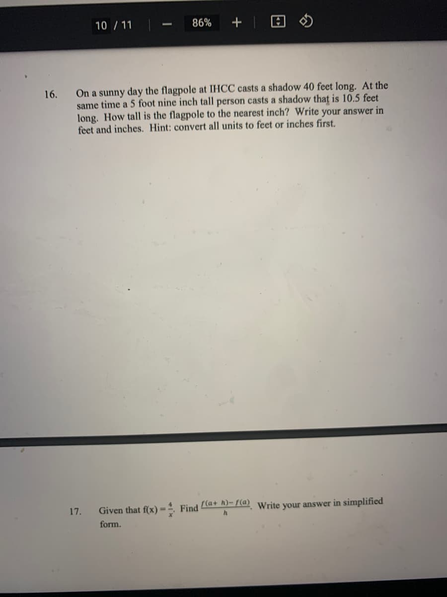 10 / 11
86%
On a sunny day the flagpole at IHCC casts a shadow 40 feet long. At the
same time a 5 foot nine inch tall person casts a shadow that is 10.5 feet
long. How tall is the flagpole to the nearest inch? Write your answer in
feet and inches. Hint: convert all units to feet or inches first.
16.
Given that f(x)=ª. Find ta+ A)-7(d) Write your answer in simplified
%3D
form.
17.
