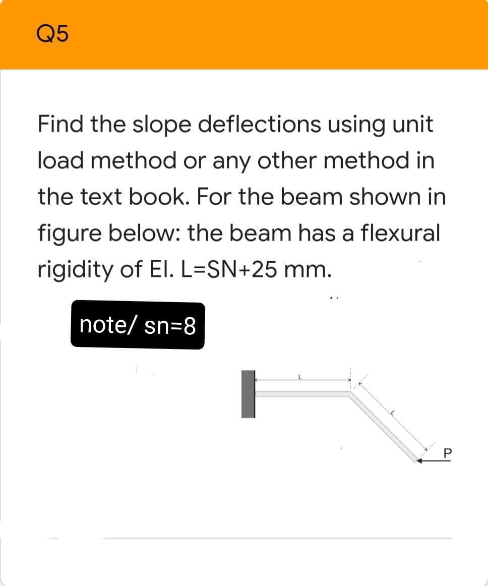 Q5
Find the slope deflections using unit
load method or any other method in
the text book. For the beam shown in
figure below: the beam has a flexural
rigidity of El. L=SN+25 mm.
note/ sn=8
