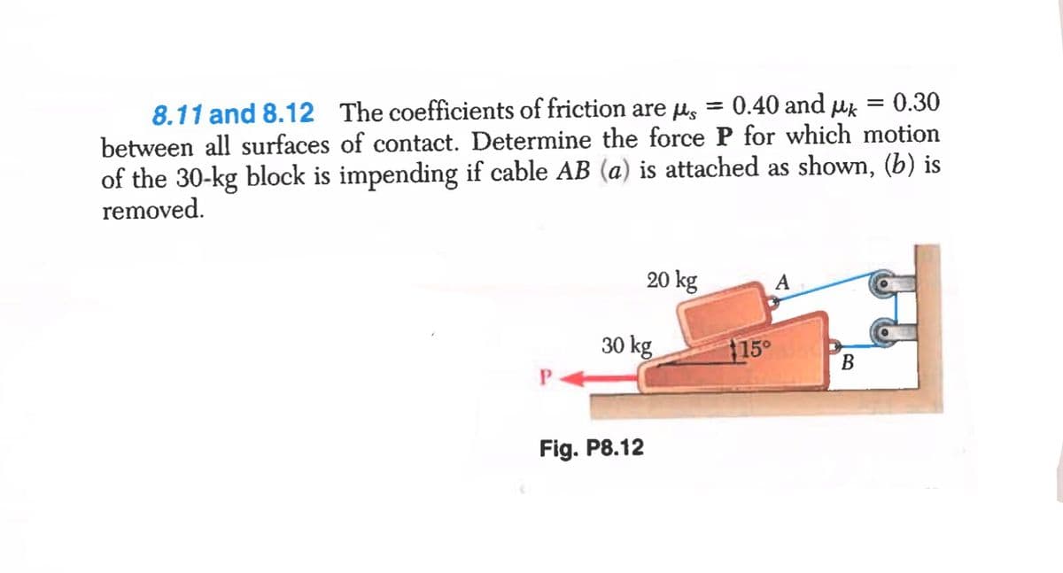 8.11 and 8.12 The coefficients of friction are us = 0.40 and uk
between all surfaces of contact. Determine the force P for which motion
of the 30-kg block is impending if cable AB (a) is attached as shown, (b) is
removed.
= 0.30
%3D
20 kg
A
30 kg
115°
B
Fig. P8.12
