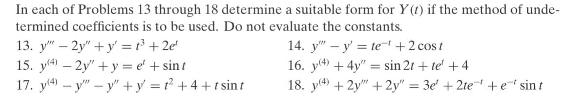 In each of Problems 13 through 18 determine a suitable form for Y(t) if the method of unde-
termined coefficients is to be used. Do not evaluate the constants.
13. y" – 2y" + y' = t³ + 2e'
15. y4) – 2y" + y = e' + sin t
17. y4) – y" – y" +y' = t² + 4 +t sin t
14. y" – y' = te-' +2 cos t
16. y + 4y" = sin 2t + te' +4
18. y() + 2y" + 2y" = 3e' + 2te-+e=l sin t
-

