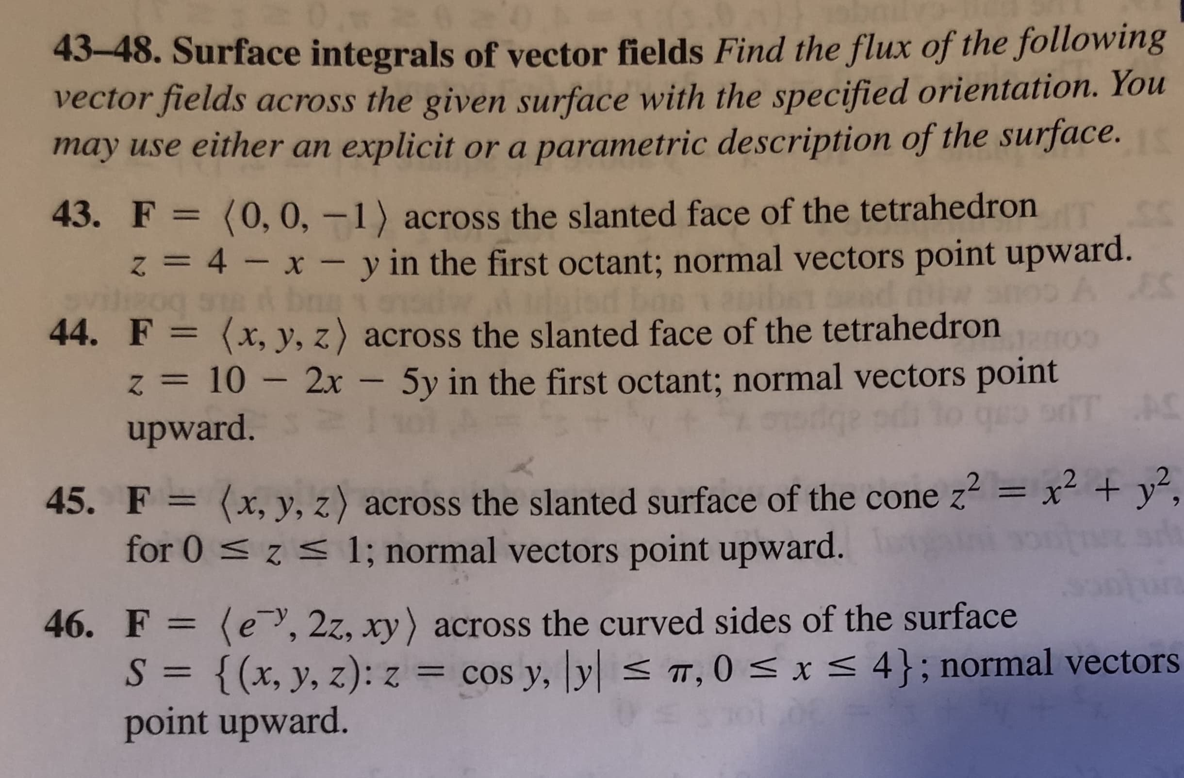 43-48. Surface integrals of vector fields Find the flux of the following
vector fields across the given surface with the specified orientation. You
may use either an explicit or a parametric description of the surface.
43. F = (0, 0, –1) across the slanted face of the tetrahedron
z = 4 - x - y in the first octant; normal vectors point upward.
dw duaiod bne
44. F = (x, y, z) across the slanted face of the tetrahedron
z = 10 – 2x - 5y in the first octant; normal vectors point
%3D
A ES
upward.
