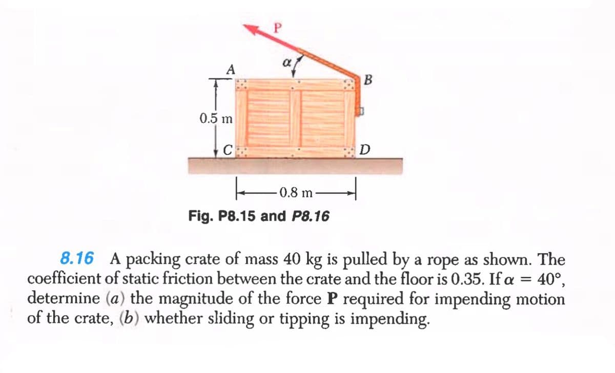 P.
A
B
0.5 m
C
0.8 m
Fig. P8.15 and P8.16
8.16 A packing crate of mass 40 kg is pulled by a rope as shown. The
coefficient of static friction between the crate and the floor is 0.35. If a
determine (a) the magnitude of the force P required for impending motion
of the crate, (b) whether sliding or tipping is impending.
40°,

